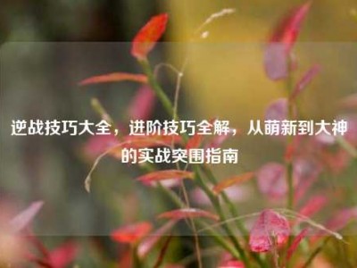 逆战技巧大全，进阶技巧全解，从萌新到大神的实战突围指南