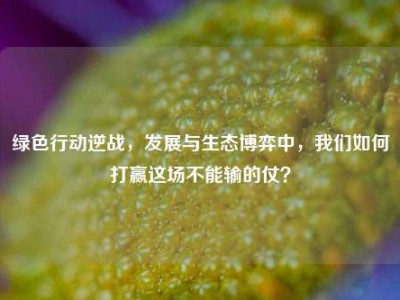 绿色行动逆战，发展与生态博弈中，我们如何打赢这场不能输的仗？
