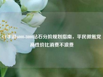 CF手游6000-8000钻石分阶规划指南，平民微氪党高性价比消费不浪费