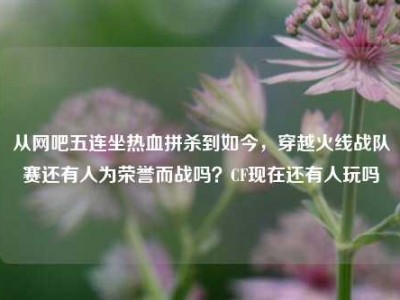 从网吧五连坐热血拼杀到如今，穿越火线战队赛还有人为荣誉而战吗？CF现在还有人玩吗