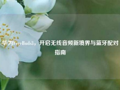 华为FreeBuds3，开启无线音频新境界与蓝牙配对指南