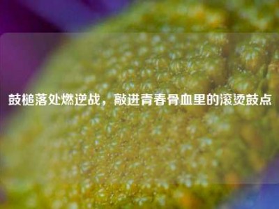 鼓槌落处燃逆战，敲进青春骨血里的滚烫鼓点