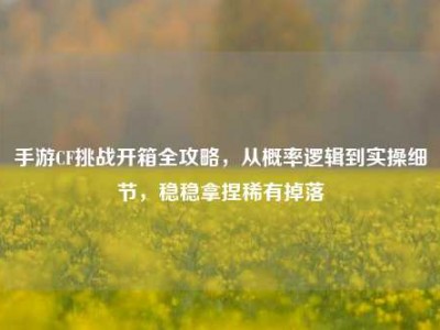 手游CF挑战开箱全攻略，从概率逻辑到实操细节，稳稳拿捏稀有掉落
