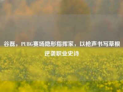 谷磊，PUBG赛场隐形指挥家，以枪声书写草根逆袭职业史诗