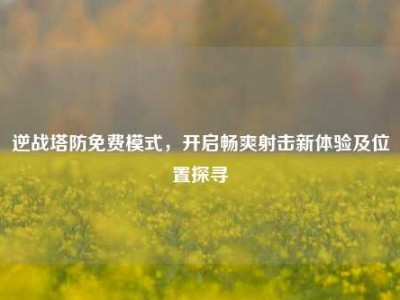 逆战塔防免费模式，开启畅爽射击新体验及位置探寻