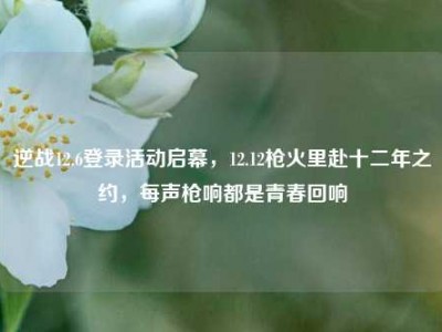 逆战12.6登录活动启幕，12.12枪火里赴十二年之约，每声枪响都是青春回响