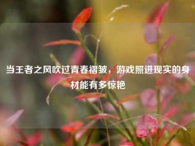 当王者之风吹过青春褶皱，游戏照进现实的身材能有多惊艳