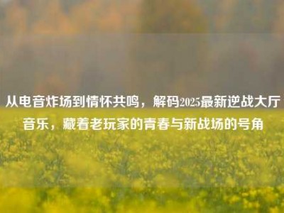 从电音炸场到情怀共鸣，解码2025最新逆战大厅音乐，藏着老玩家的青春与新战场的号角