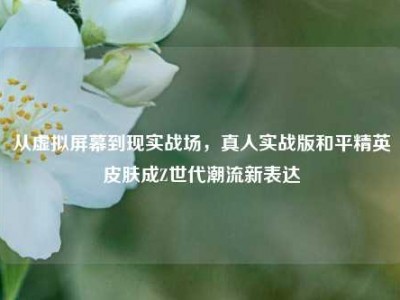 从虚拟屏幕到现实战场，真人实战版和平精英皮肤成Z世代潮流新表达