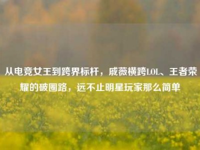 从电竞女王到跨界标杆，戚薇横跨LOL、王者荣耀的破圈路，远不止明星玩家那么简单