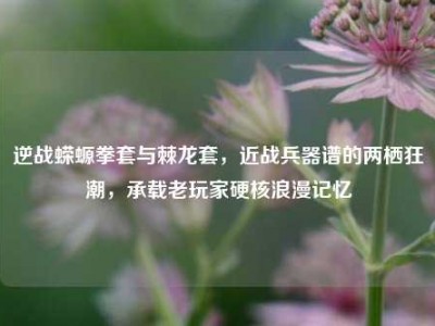 逆战蝾螈拳套与棘龙套，近战兵器谱的两栖狂潮，承载老玩家硬核浪漫记忆