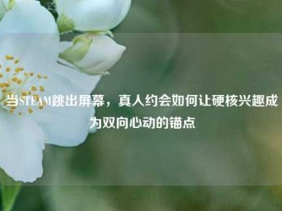 当STEAM跳出屏幕，真人约会如何让硬核兴趣成为双向心动的锚点