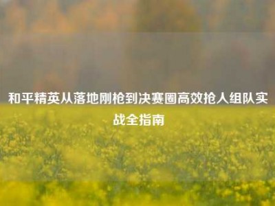 和平精英从落地刚枪到决赛圈高效抢人组队实战全指南