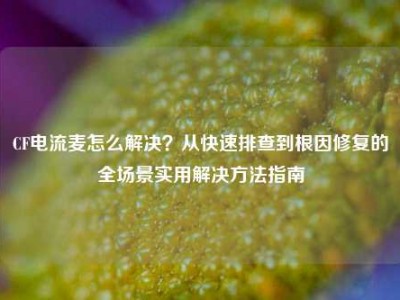 CF电流麦怎么解决？从快速排查到根因修复的全场景实用解决方法指南