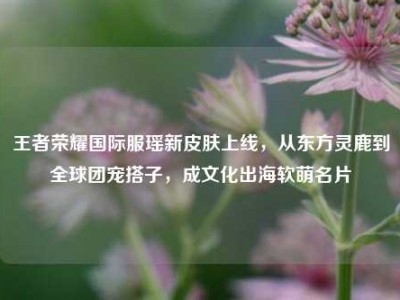 王者荣耀国际服瑶新皮肤上线，从东方灵鹿到全球团宠搭子，成文化出海软萌名片