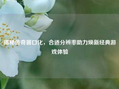 揭秘传奇窗口化，合适分辨率助力焕新经典游戏体验