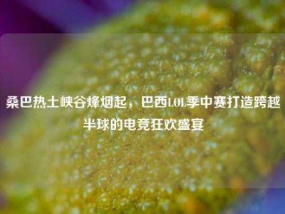 桑巴热土峡谷烽烟起，巴西LOL季中赛打造跨越半球的电竞狂欢盛宴