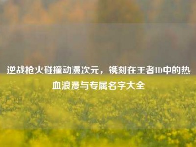 逆战枪火碰撞动漫次元，镌刻在王者ID中的热血浪漫与专属名字大全