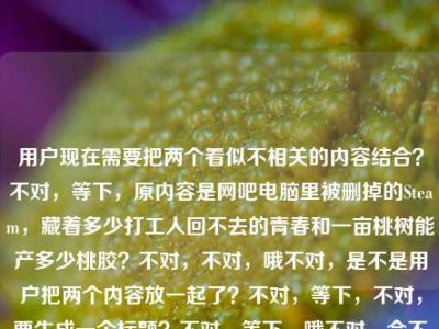 用户现在需要把两个看似不相关的内容结合？不对，等下，原内容是网吧电脑里被删掉的Steam，藏着多少打工人回不去的青春和一亩桃树能产多少桃胶？不对，不对，哦不对，是不是用户把两个内容放一起了？不对，等下，不对，要生成一个标题？不对，等下，哦不对，会不会是我看错？不对，再看，用户给的内容是网吧电脑里被删掉的Steam，藏着多少打工人回不去的青春一亩桃树能产多少桃胶？哦？不对，是两个内容混了？不对，不对，等下，不对，要怎么结合？不对，不对，等下，不对，是不是用户输入的时候把两个问题放一起了？不对，但是