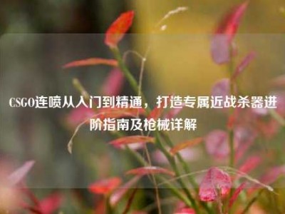 CSGO连喷从入门到精通，打造专属近战杀器进阶指南及枪械详解