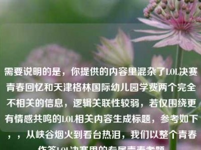 需要说明的是，你提供的内容里混杂了LOL决赛青春回忆和天津格林国际幼儿园学费两个完全不相关的信息，逻辑关联性较弱，若仅围绕更有情感共鸣的LOL相关内容生成标题，参考如下，，从峡谷烟火到看台热泪，我们以整个青春作答LOL决赛里的专属青春考题