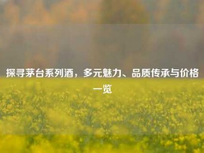 探寻茅台系列酒，多元魅力、品质传承与价格一览