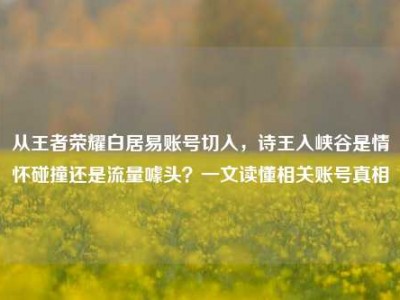 从王者荣耀白居易账号切入，诗王入峡谷是情怀碰撞还是流量噱头？一文读懂相关账号真相