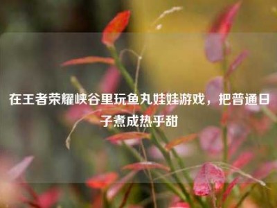 在王者荣耀峡谷里玩鱼丸娃娃游戏，把普通日子煮成热乎甜
