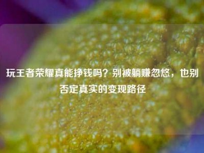 玩王者荣耀真能挣钱吗？别被躺赚忽悠，也别否定真实的变现路径