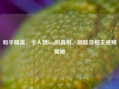和平精英，卡人物bug的真相、风险及相关视频揭秘