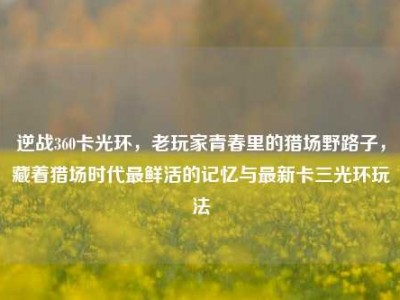 逆战360卡光环，老玩家青春里的猎场野路子，藏着猎场时代最鲜活的记忆与最新卡三光环玩法