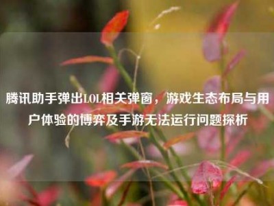 腾讯助手弹出LOL相关弹窗，游戏生态布局与用户体验的博弈及手游无法运行问题探析