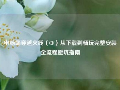 电脑端穿越火线（CF）从下载到畅玩完整安装全流程避坑指南