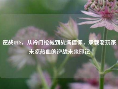 逆战OTS，从冷门枪械到战场信仰，承载老玩家未凉热血的逆战未来印记