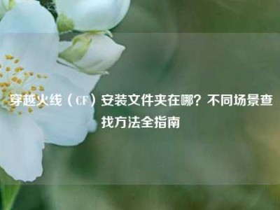 穿越火线（CF）安装文件夹在哪？不同场景查找方法全指南