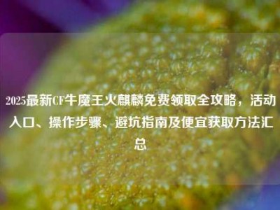 2025最新CF牛魔王火麒麟免费领取全攻略，活动入口、操作步骤、避坑指南及便宜获取方法汇总