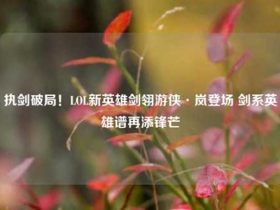 执剑破局！LOL新英雄剑翎游侠·岚登场 剑系英雄谱再添锋芒