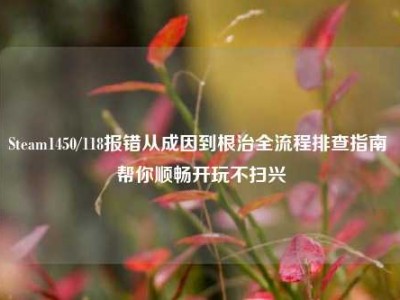 Steam1450/118报错从成因到根治全流程排查指南 帮你顺畅开玩不扫兴