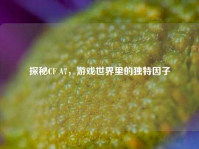探秘CF A7，游戏世界里的独特因子