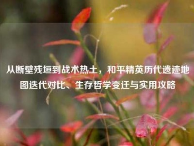 从断壁残垣到战术热土，和平精英历代遗迹地图迭代对比、生存哲学变迁与实用攻略