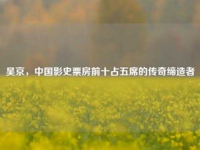 吴京，中国影史票房前十占五席的传奇缔造者