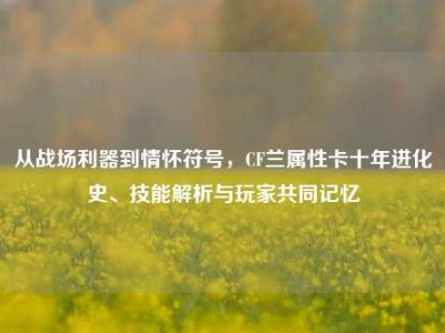 从战场利器到情怀符号，CF兰属性卡十年进化史、技能解析与玩家共同记忆