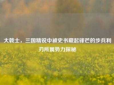 大戟士，三国精锐中被史书藏起锋芒的步兵利刃所属势力探秘