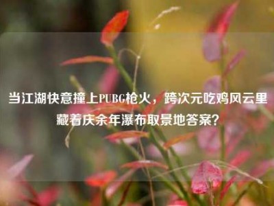 当江湖快意撞上PUBG枪火，跨次元吃鸡风云里藏着庆余年瀑布取景地答案？