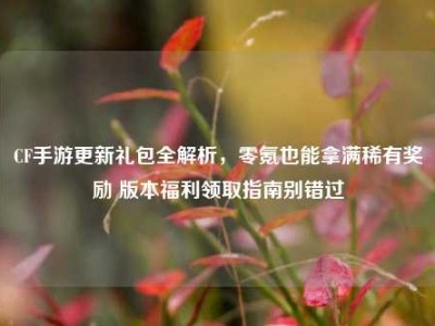 CF手游更新礼包全解析，零氪也能拿满稀有奖励 版本福利领取指南别错过