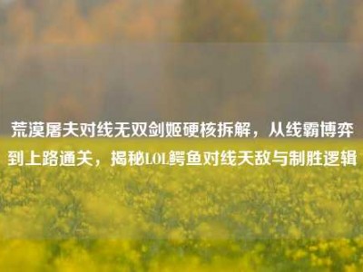 荒漠屠夫对线无双剑姬硬核拆解，从线霸博弈到上路通关，揭秘LOL鳄鱼对线天敌与制胜逻辑