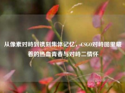 从像素对峙到镌刻集体记忆，CSGO对峙图里藏着的热血青春与对峙二情怀