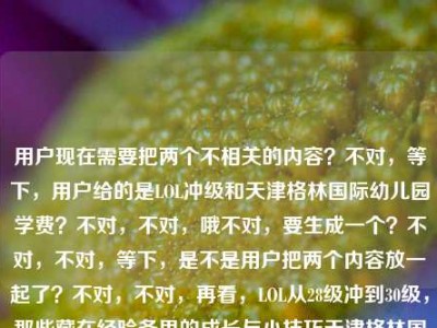 用户现在需要把两个不相关的内容？不对，等下，用户给的是LOL冲级和天津格林国际幼儿园学费？不对，不对，哦不对，要生成一个？不对，不对，等下，是不是用户把两个内容放一起了？不对，不对，再看，LOL从28级冲到30级，那些藏在经验条里的成长与小技巧天津格林国际幼儿园学费，哦？不对，这俩是不相关的？不对，不对，会不会是输入的时候粘错了？不对，不对，用户要1个标题？不对，等下，不对啊，这俩内容完全不搭？不对，不对，再仔细看，哦？不对，难道是我看错了？哦不对，等下，有没有可能是用户误把两个内容粘在一起了？