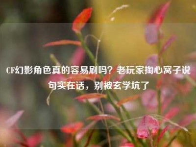 CF幻影角色真的容易刷吗？老玩家掏心窝子说句实在话，别被玄学坑了
