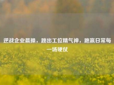 逆战企业晨操，跳出工位精气神，跑赢日常每一场硬仗